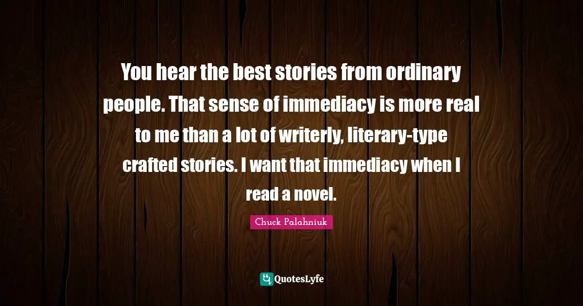 You hear the best stories from ordinary people. That sense of immediacy is more real to me than a lot of writerly, literary-type crafted stories. I want that immediacy when I read a novel.