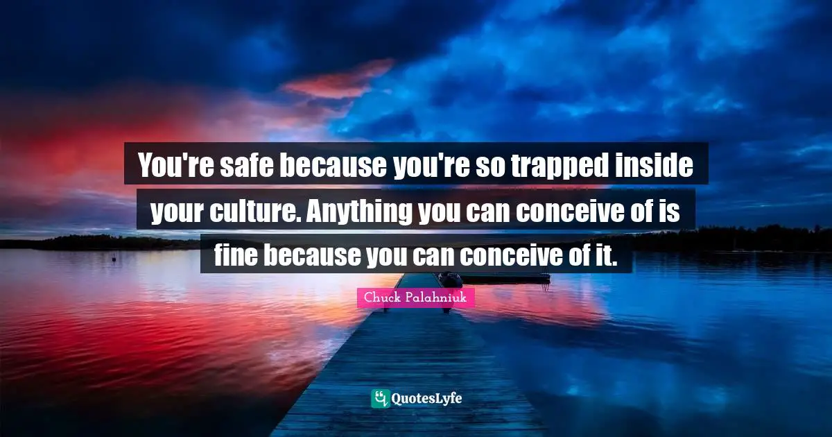 You're safe because you're so trapped inside your culture. Anything you can conceive of is fine because you can conceive of it.
