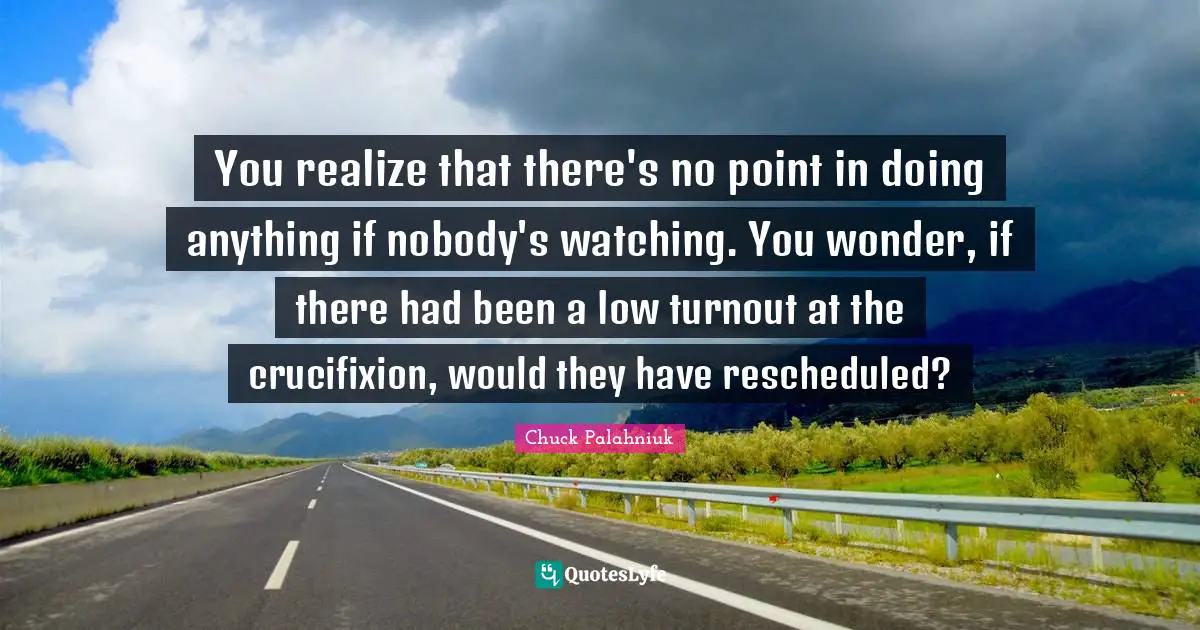 You realize that there's no point in doing anything if nobody's watching. You wonder, if there had been a low turnout at the crucifixion, would they have rescheduled?