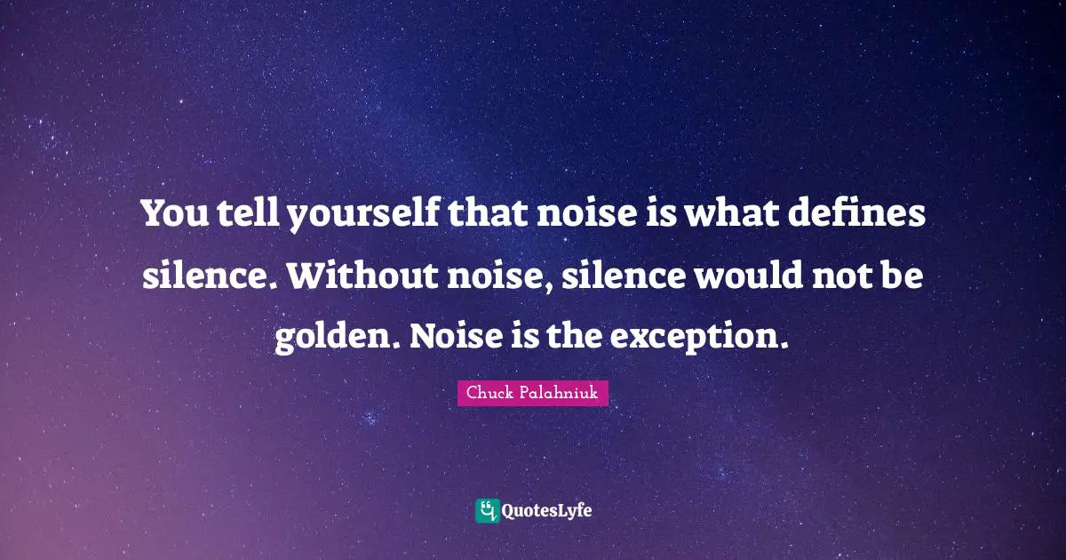 You tell yourself that noise is what defines silence. Without noise, silence would not be golden. Noise is the exception.