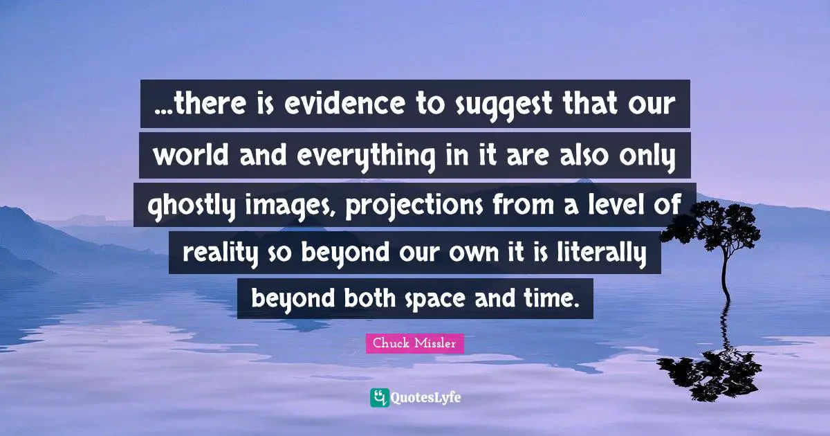 ...there is evidence to suggest that our world and everything in it are also only ghostly images, projections from a level of reality so beyond our own it is literally beyond both space and time.