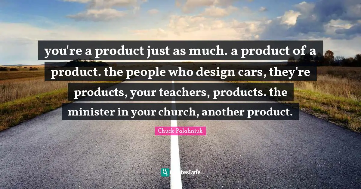 you're a product just as much. a product of a product. the people who design cars, they're products, your teachers, products. the minister in your church, another product.