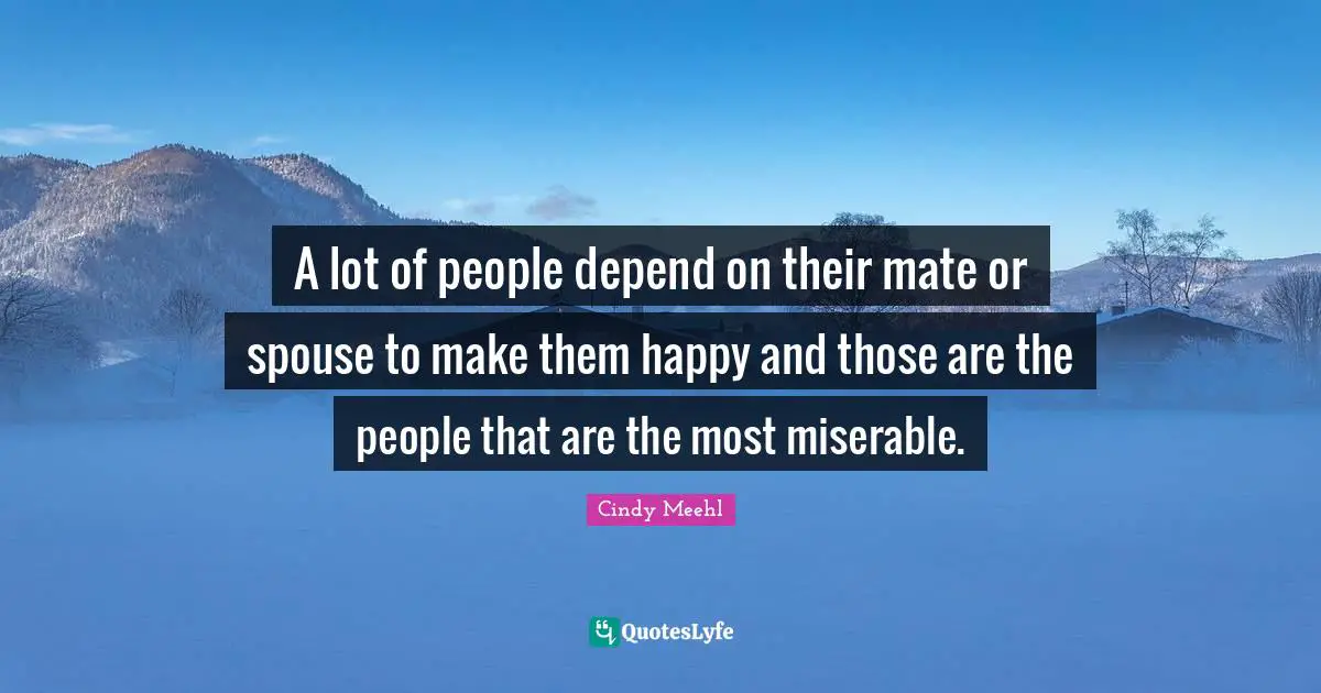 A lot of people depend on their mate or spouse to make them happy and those are the people that are the most miserable.