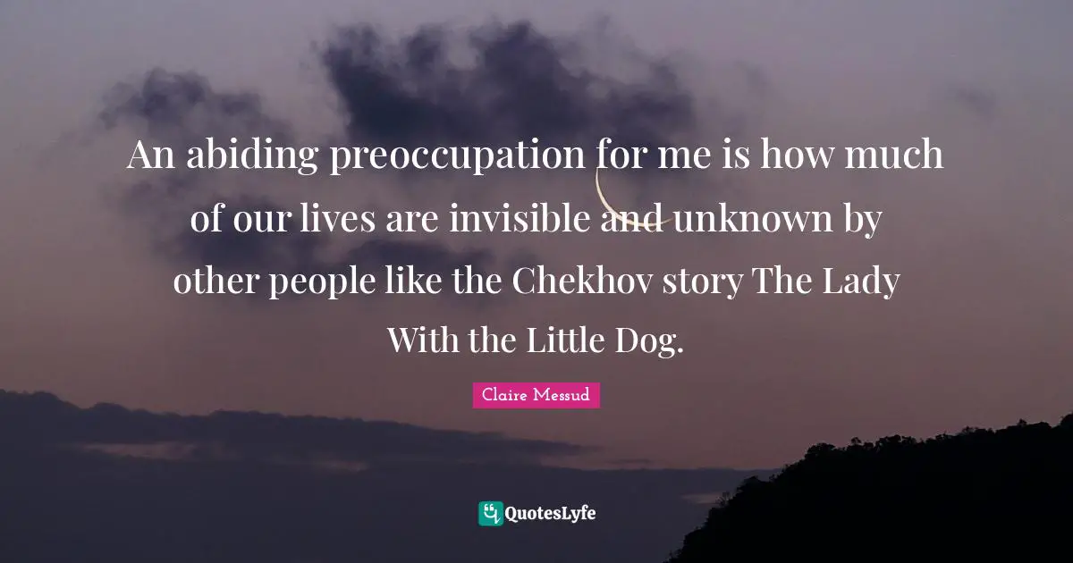 An abiding preoccupation for me is how much of our lives are invisible and unknown by other people like the Chekhov story The Lady With the Little Dog.