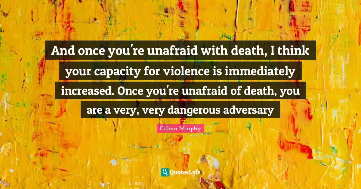 Cillian Murphy Quotes: "And once you're unafraid with death, I think your capacity for violence is immediately increased. Once you're unafraid of death, you are a very, very dangerous adversary"