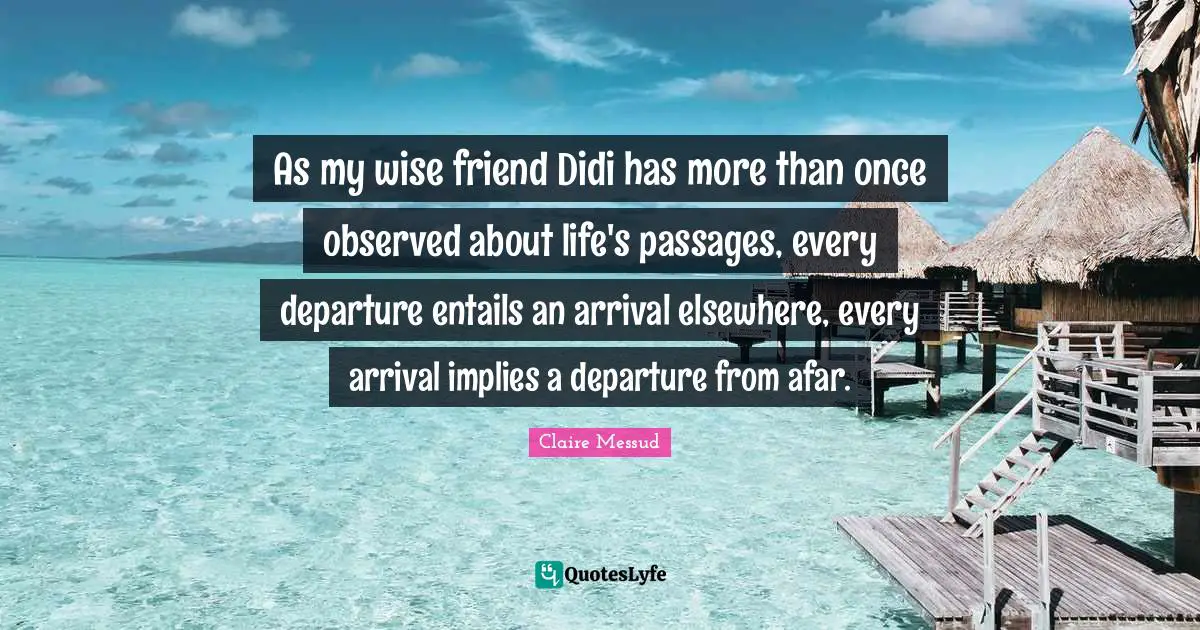 As my wise friend Didi has more than once observed about life's passages, every departure entails an arrival elsewhere, every arrival implies a departure from afar.