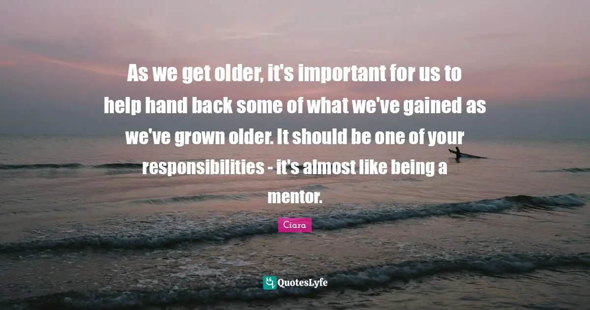 Ciara Quotes: "As we get older, it's important for us to help hand back some of what we've gained as we've grown older. It should be one of your responsibilities - it's almost like being a mentor."