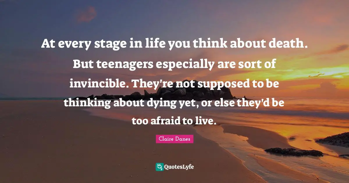 At every stage in life you think about death. But teenagers especially are sort of invincible. They're not supposed to be thinking about dying yet, or else they'd be too afraid to live.