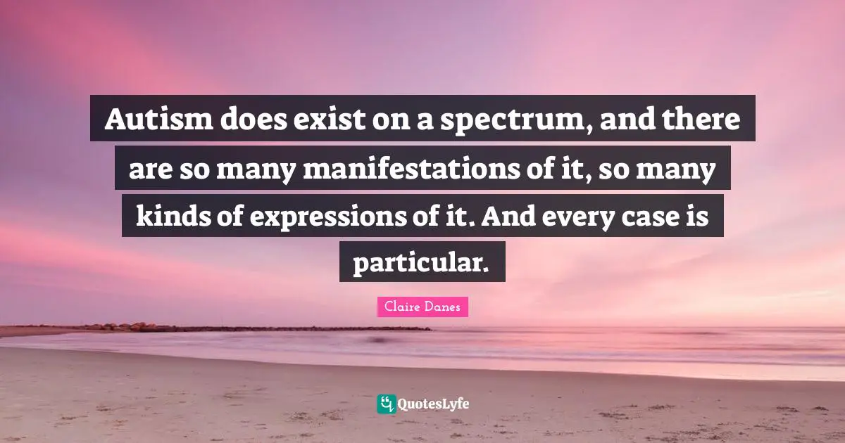 Autism does exist on a spectrum, and there are so many manifestations of it, so many kinds of expressions of it. And every case is particular.
