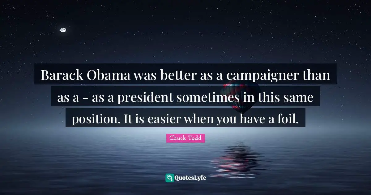 Barack Obama was better as a campaigner than as a - as a president sometimes in this same position. It is easier when you have a foil.