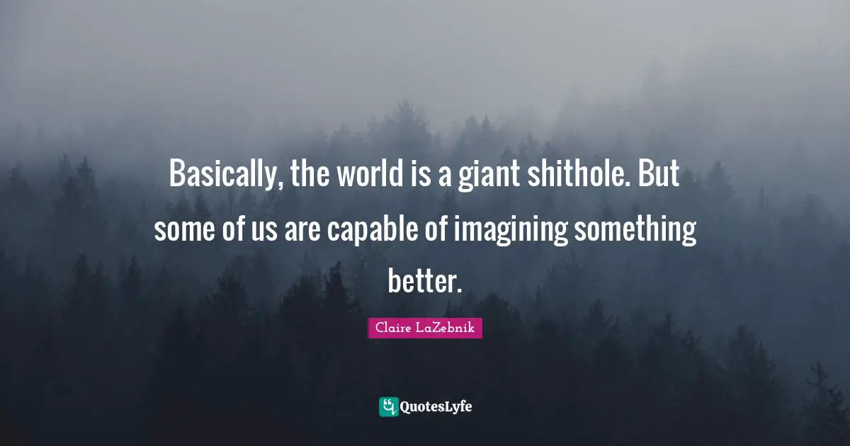 Basically, the world is a giant shithole. But some of us are capable of imagining something better.