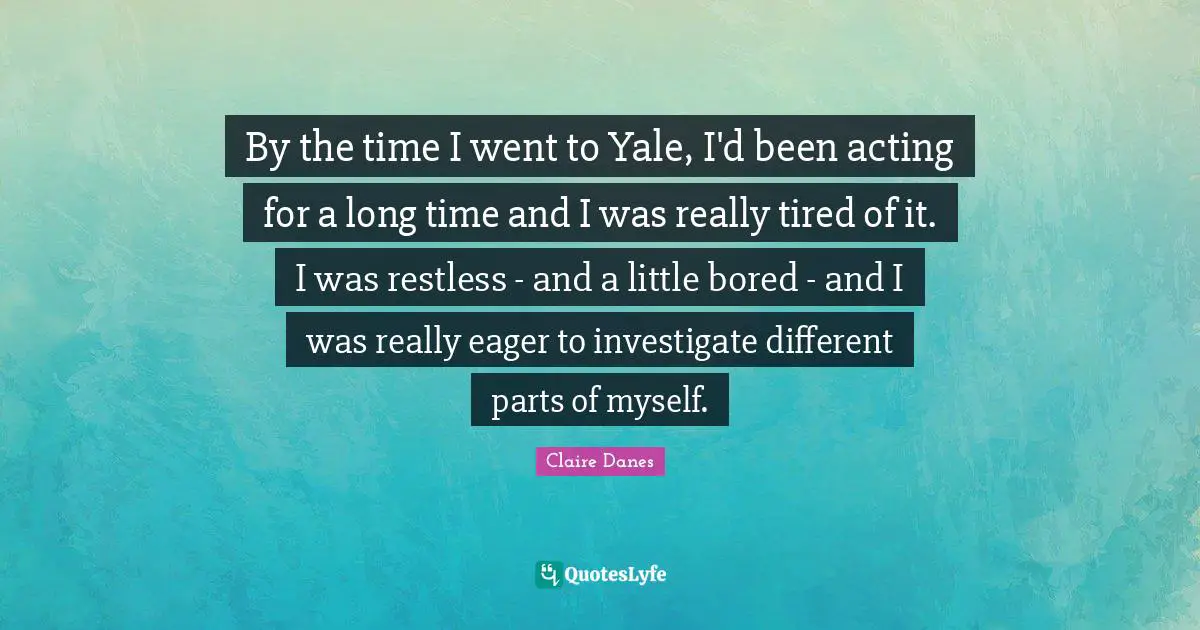 By the time I went to Yale, I'd been acting for a long time and I was really tired of it. I was restless - and a little bored - and I was really eager to investigate different parts of myself.