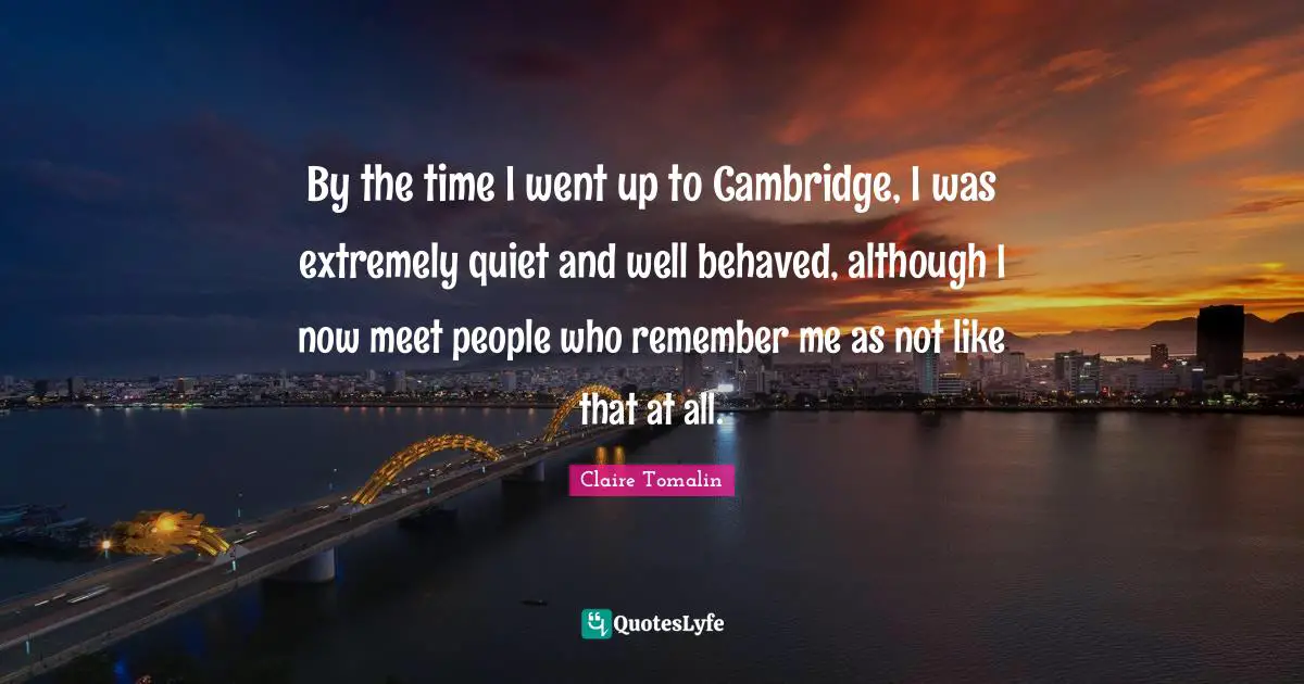 By the time I went up to Cambridge, I was extremely quiet and well behaved, although I now meet people who remember me as not like that at all.