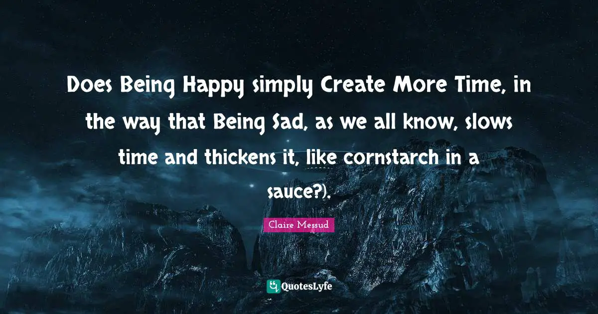 Does Being Happy simply Create More Time, in the way that Being Sad, as we all know, slows time and thickens it, like cornstarch in a sauce?).