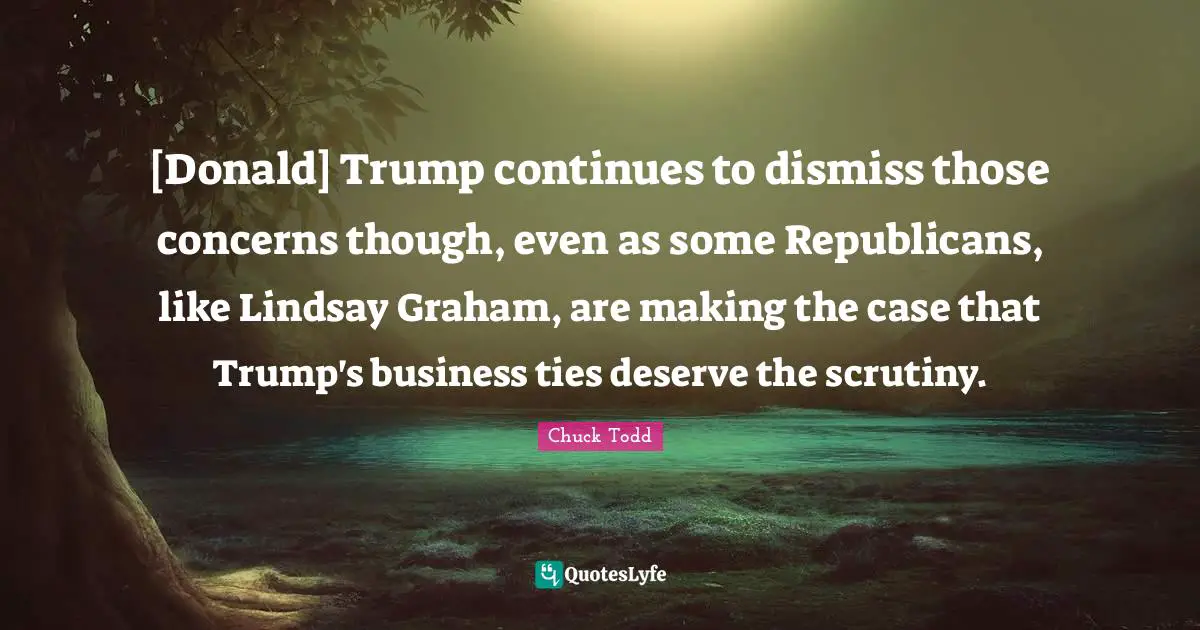 Chuck Todd Quotes: "[Donald] Trump continues to dismiss those concerns though, even as some Republicans, like Lindsay Graham, are making the case that Trump's business ties deserve the scrutiny."