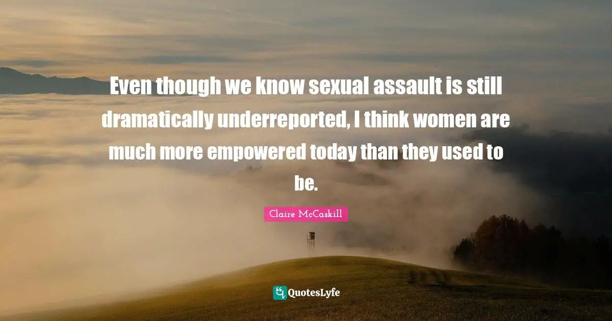 Even though we know sexual assault is still dramatically underreported, I think women are much more empowered today than they used to be.