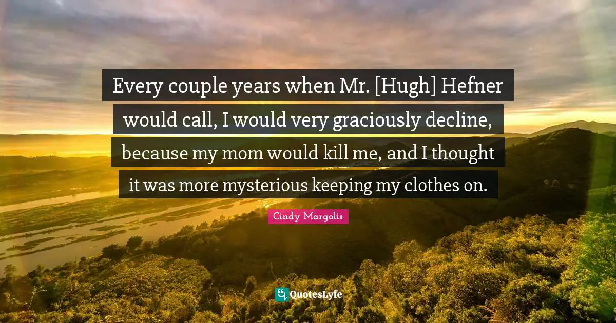 Every couple years when Mr. [Hugh] Hefner would call, I would very graciously decline, because my mom would kill me, and I thought it was more mysterious keeping my clothes on.