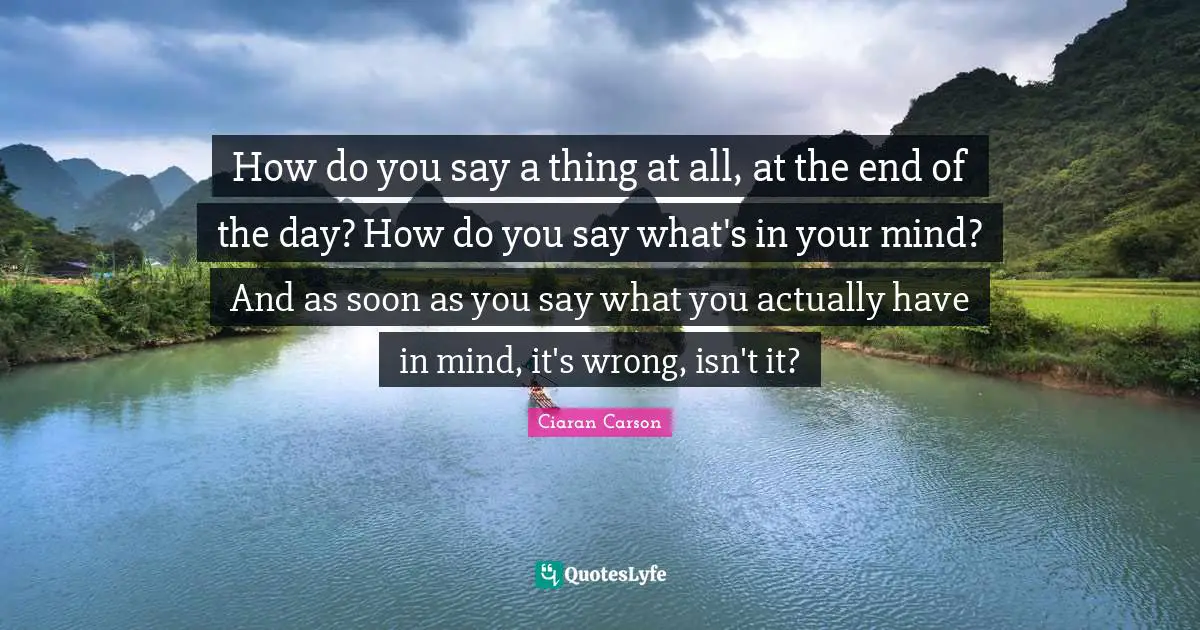 How do you say a thing at all, at the end of the day? How do you say what's in your mind? And as soon as you say what you actually have in mind, it's wrong, isn't it?