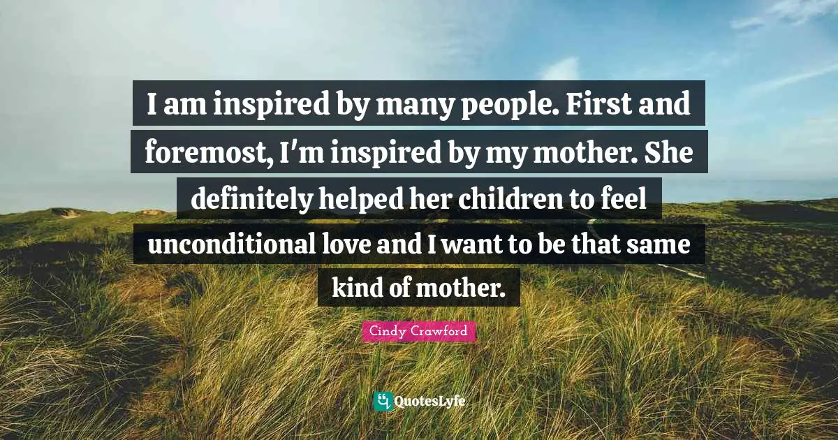 I am inspired by many people. First and foremost, I'm inspired by my mother. She definitely helped her children to feel unconditional love and I want to be that same kind of mother.