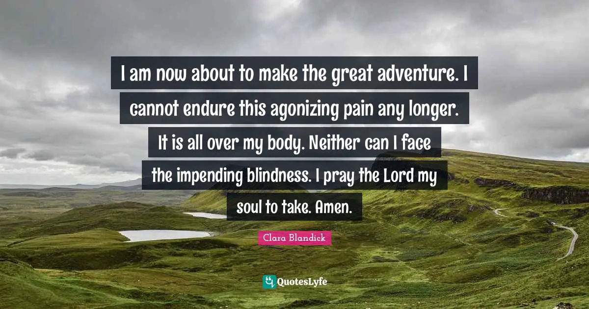 I am now about to make the great adventure. I cannot endure this agonizing pain any longer. It is all over my body. Neither can I face the impending blindness. I pray the Lord my soul to take. Amen.