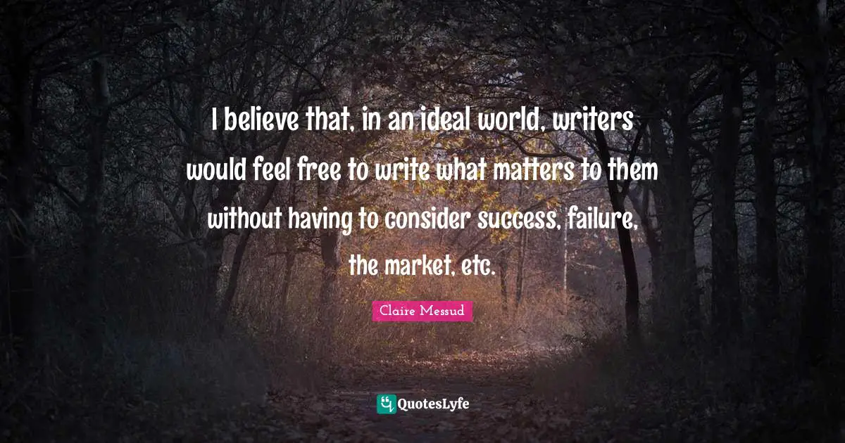 I believe that, in an ideal world, writers would feel free to write what matters to them without having to consider success, failure, the market, etc.