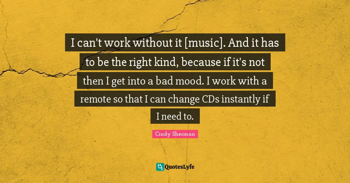 I can't work without it [music]. And it has to be the right kind, because if it's not then I get into a bad mood. I work with a remote so that I can change CDs instantly if I need to.
