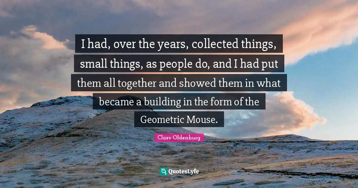 Claes Oldenburg Quotes: "I had, over the years, collected things, small things, as people do, and I had put them all together and showed them in what became a building in the form of the Geometric Mouse."