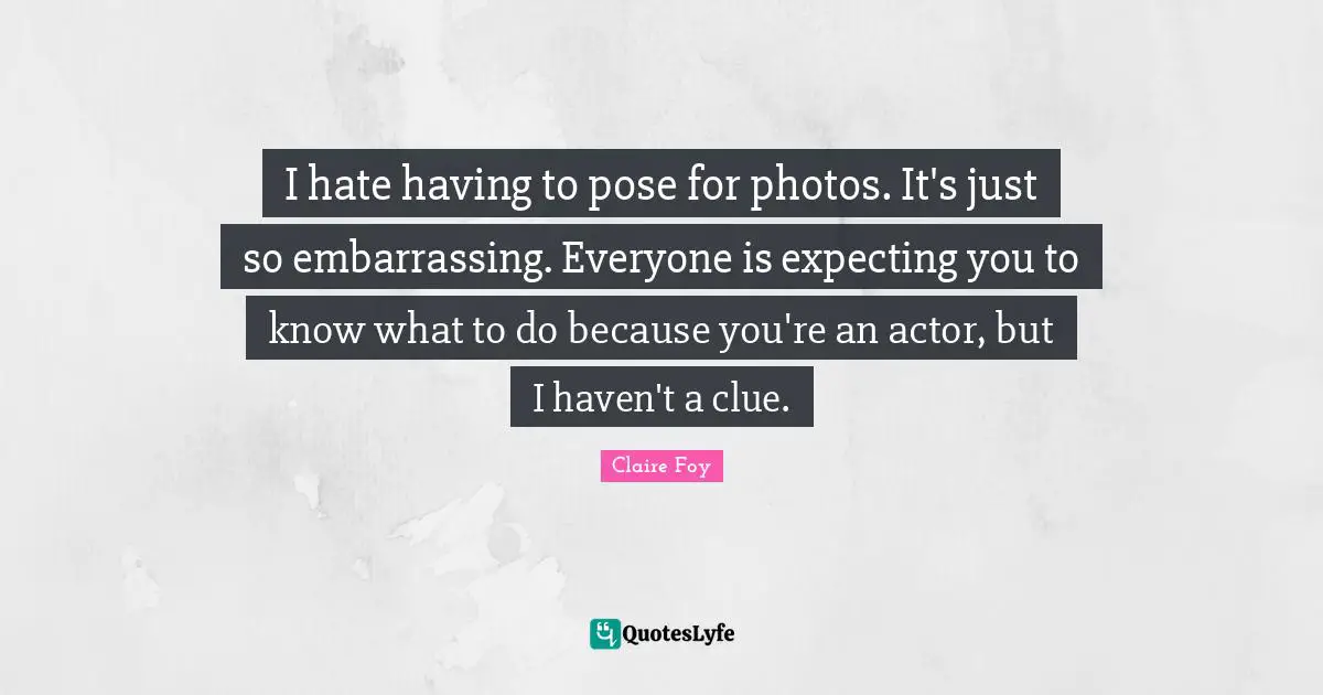 I hate having to pose for photos. It's just so embarrassing. Everyone is expecting you to know what to do because you're an actor, but I haven't a clue.