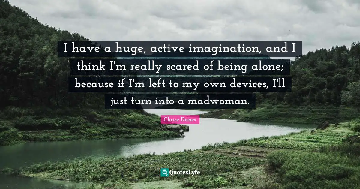 I have a huge, active imagination, and I think I'm really scared of being alone; because if I'm left to my own devices, I'll just turn into a madwoman.