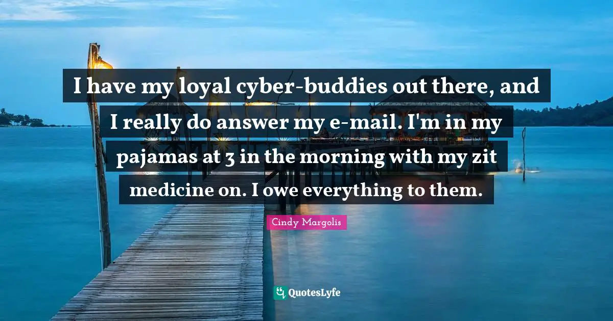 I have my loyal cyber-buddies out there, and I really do answer my e-mail. I'm in my pajamas at 3 in the morning with my zit medicine on. I owe everything to them.