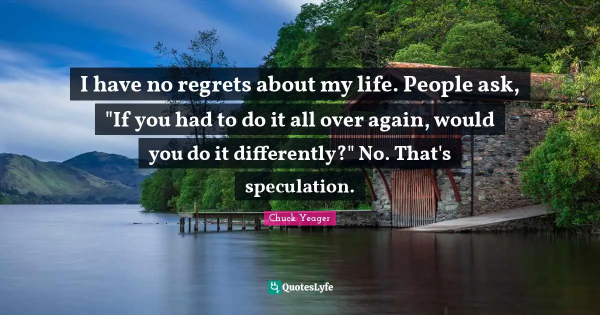 Chuck Yeager Quotes: "I have no regrets about my life. People ask, "If you had to do it all over again, would you do it differently?" No. That's speculation."