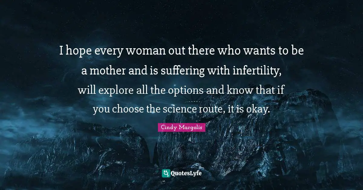 I hope every woman out there who wants to be a mother and is suffering with infertility, will explore all the options and know that if you choose the science route, it is okay.
