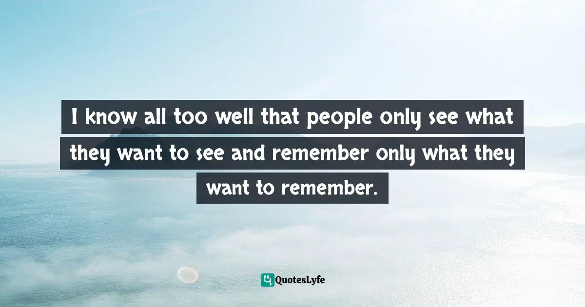 I know all too well that people only see what they want to see and remember only what they want to remember.