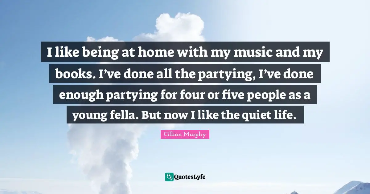 I like being at home with my music and my books. I’ve done all the partying, I’ve done enough partying for four or five people as a young fella. But now I like the quiet life.
