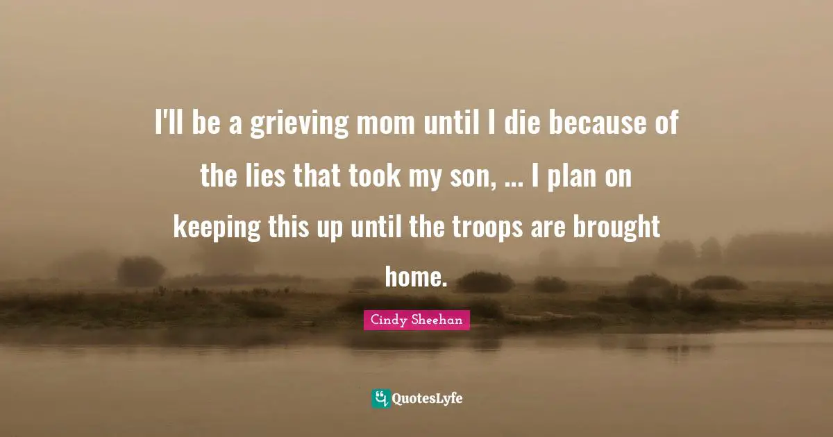 Cindy Sheehan Quotes: "I'll be a grieving mom until I die because of the lies that took my son, ... I plan on keeping this up until the troops are brought home."