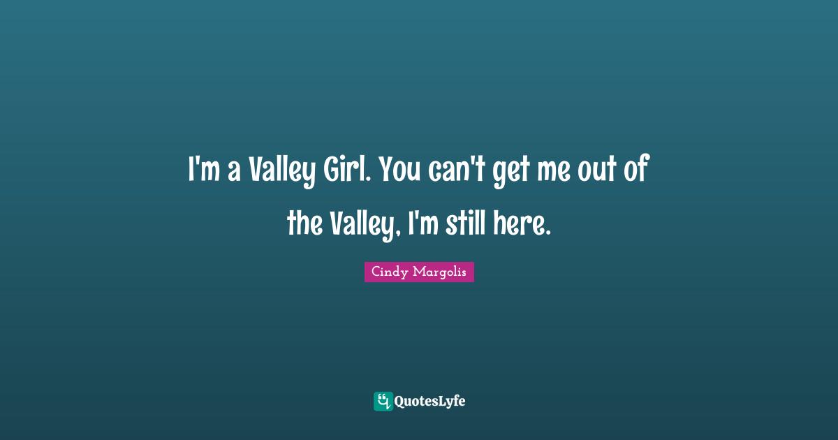I'm a Valley Girl. You can't get me out of the Valley, I'm still here.