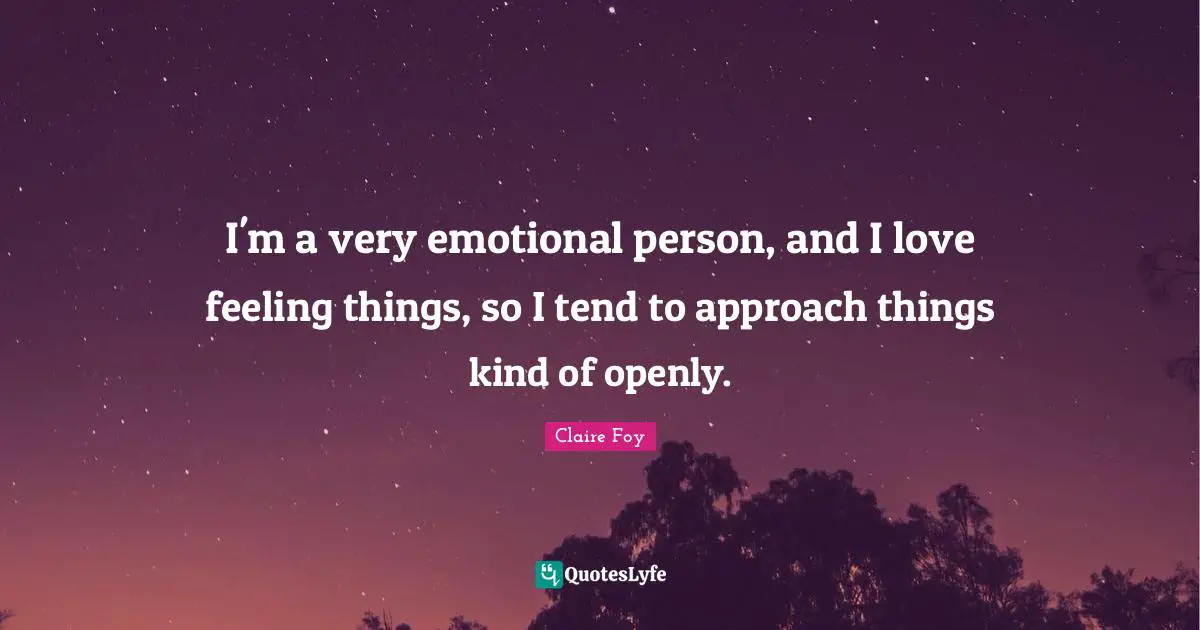 I'm a very emotional person, and I love feeling things, so I tend to approach things kind of openly.
