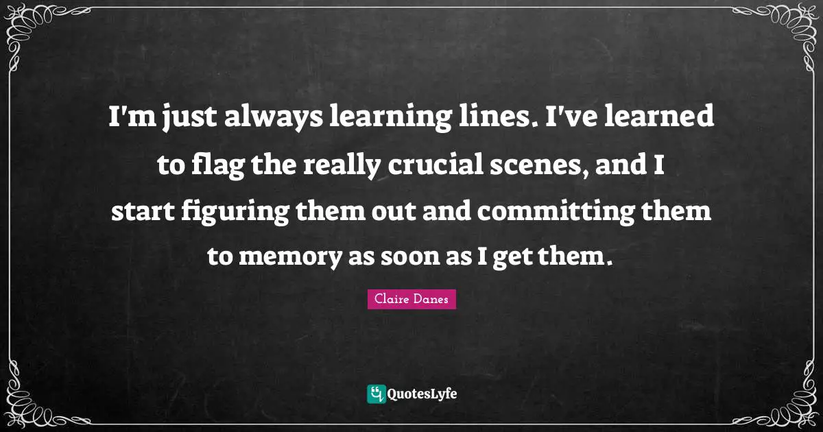 I'm just always learning lines. I've learned to flag the really crucial scenes, and I start figuring them out and committing them to memory as soon as I get them.