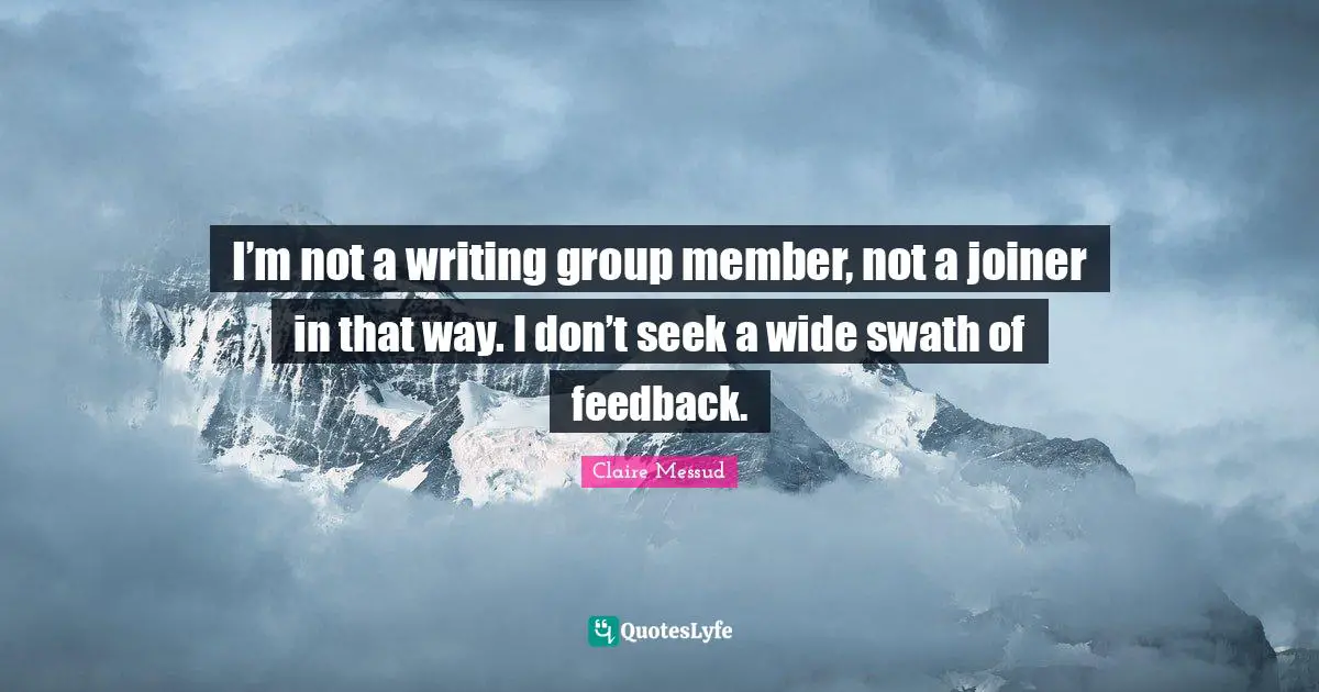 I’m not a writing group member, not a joiner in that way. I don’t seek a wide swath of feedback.