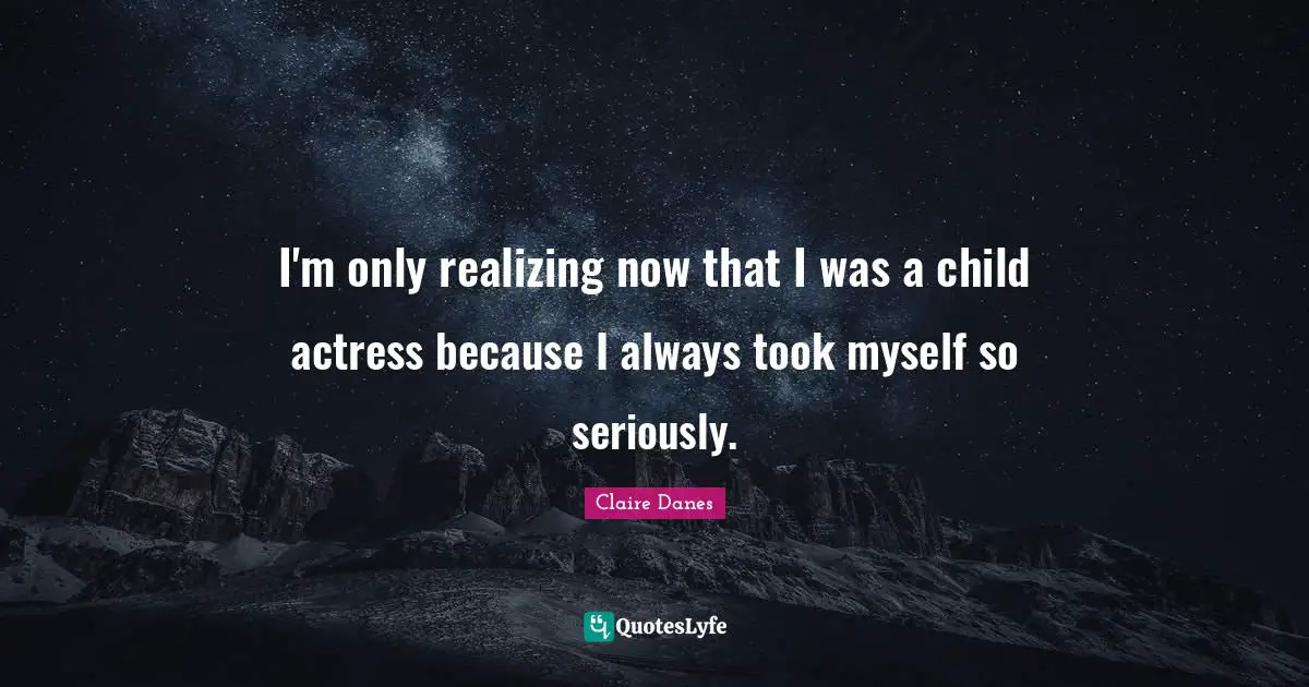 I'm only realizing now that I was a child actress because I always took myself so seriously.