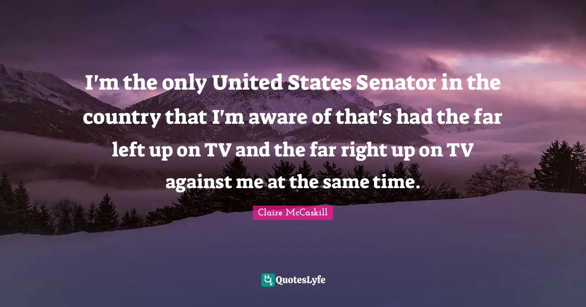 I'm the only United States Senator in the country that I'm aware of that's had the far left up on TV and the far right up on TV against me at the same time.