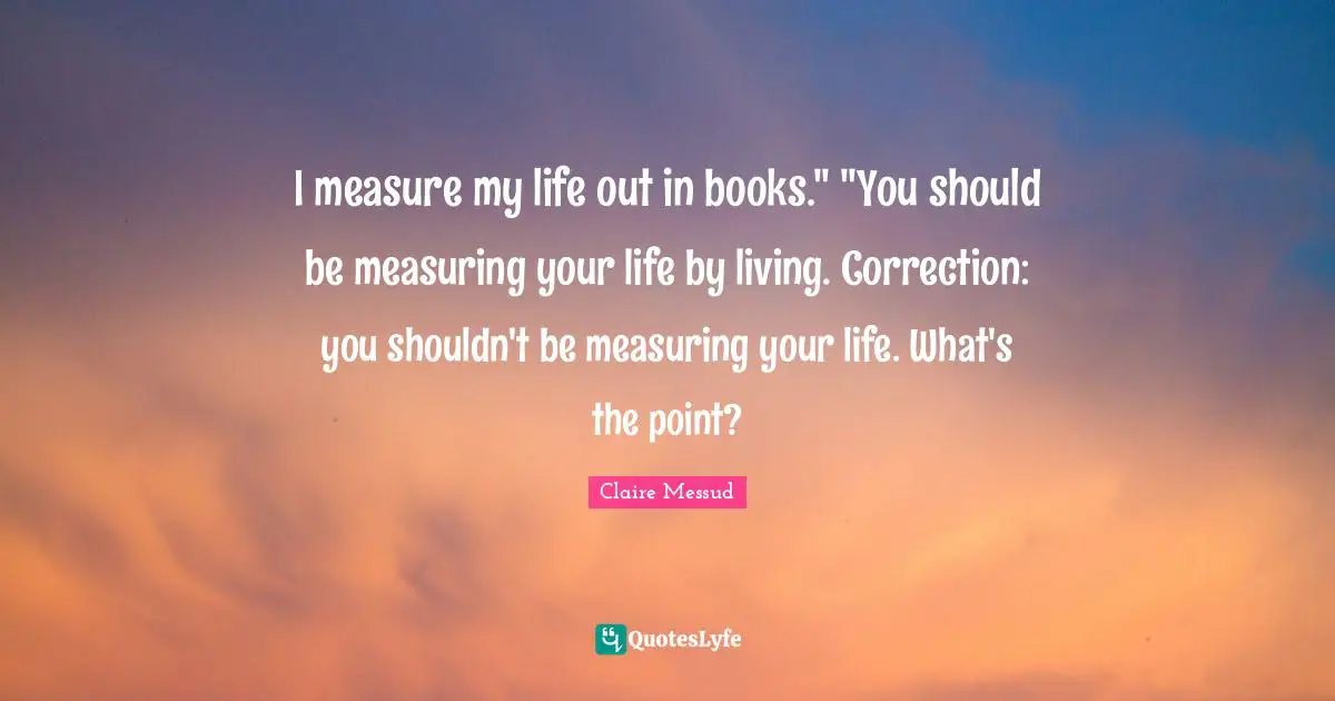 I measure my life out in books." "You should be measuring your life by living. Correction: you shouldn't be measuring your life. What's the point?