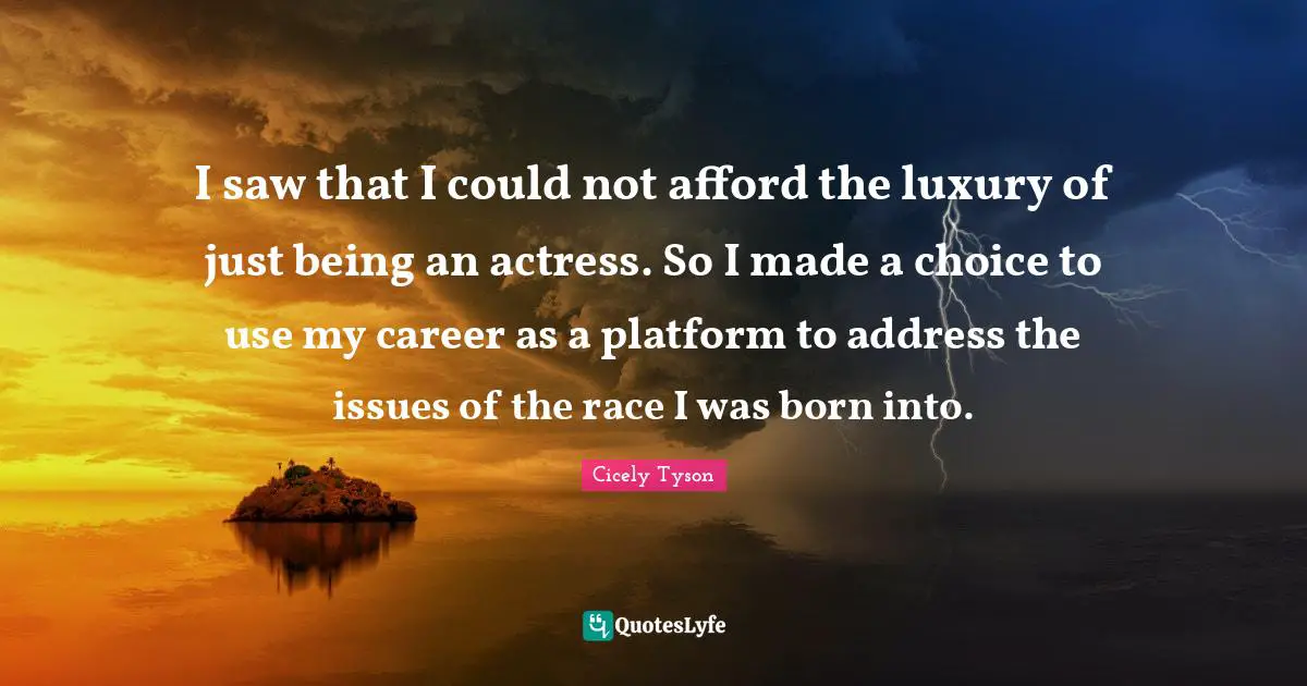 Cicely Tyson Quotes: I saw that I could not afford the luxury of just being an actress. So I made a choice to use my career as a platform to address the issues of the race I was born into.