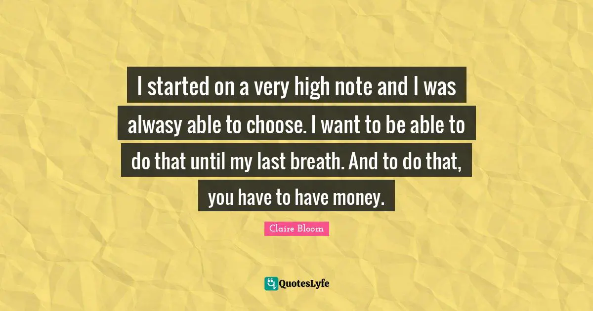 I started on a very high note and I was alwasy able to choose. I want to be able to do that until my last breath. And to do that, you have to have money.