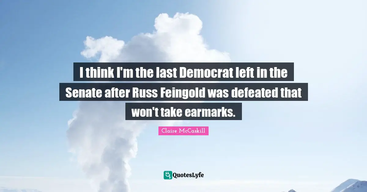 I think I'm the last Democrat left in the Senate after Russ Feingold was defeated that won't take earmarks.