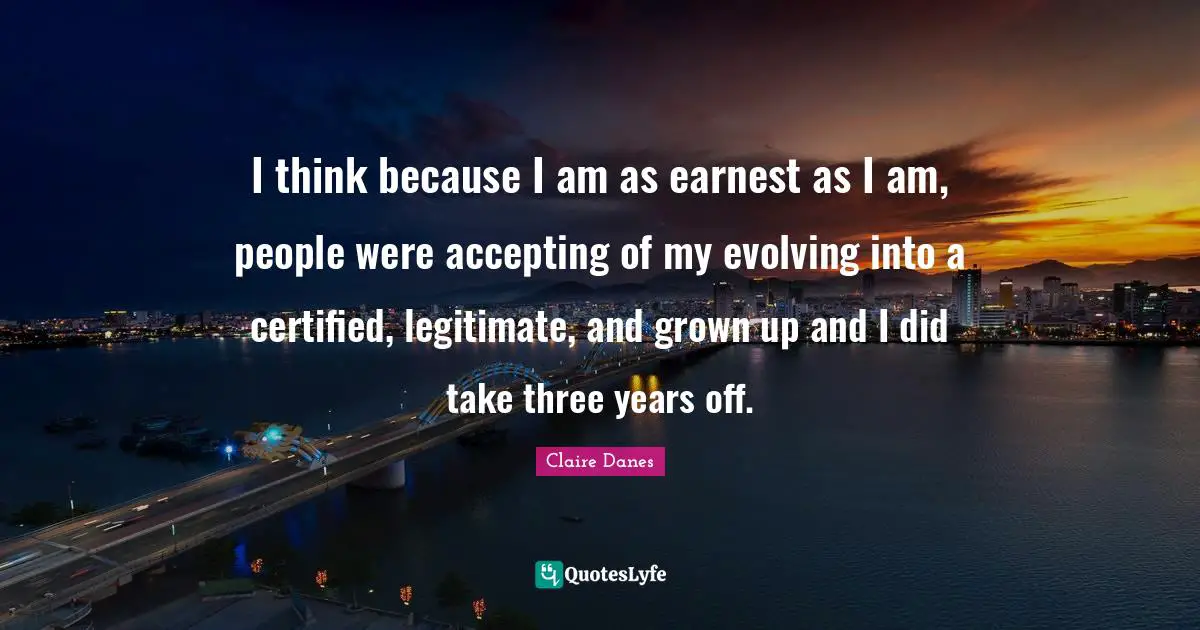 I think because I am as earnest as I am, people were accepting of my evolving into a certified, legitimate, and grown up and I did take three years off.