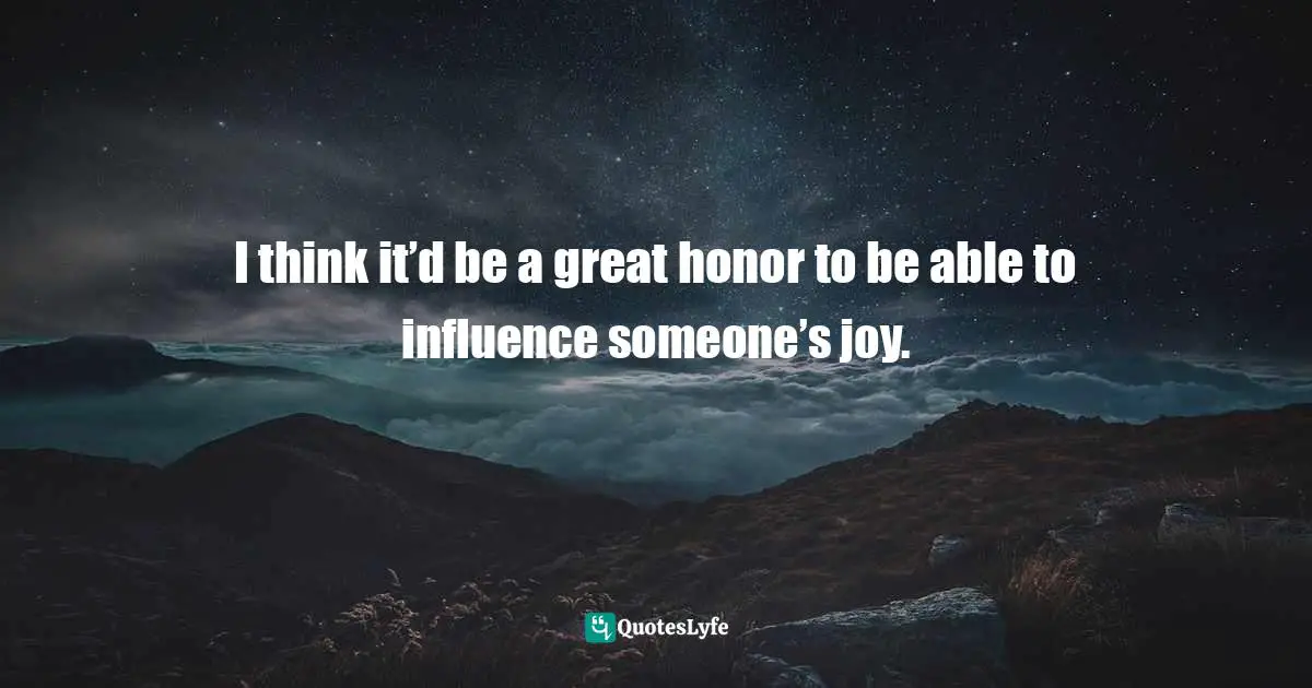 I think it’d be a great honor to be able to influence someone’s joy.