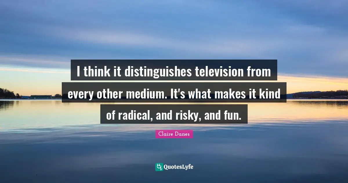 I think it distinguishes television from every other medium. It's what makes it kind of radical, and risky, and fun.