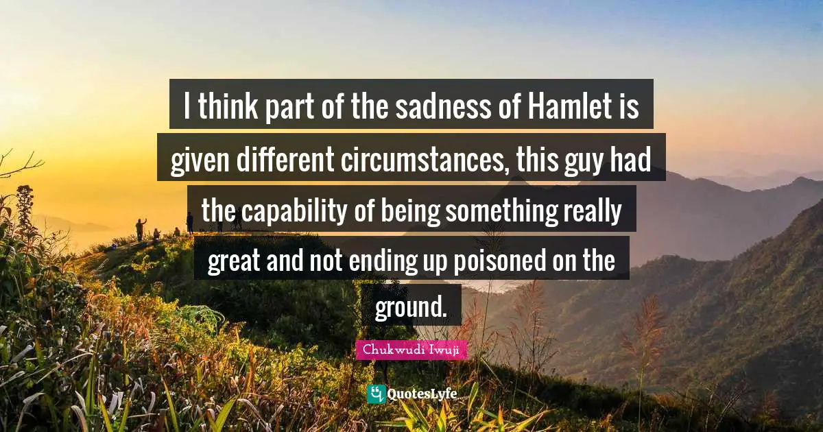 I think part of the sadness of Hamlet is given different circumstances, this guy had the capability of being something really great and not ending up poisoned on the ground.