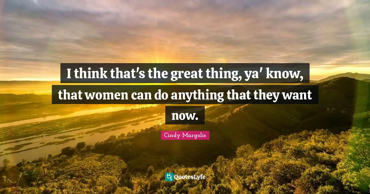 I think that's the great thing, ya' know, that women can do anything that they want now.